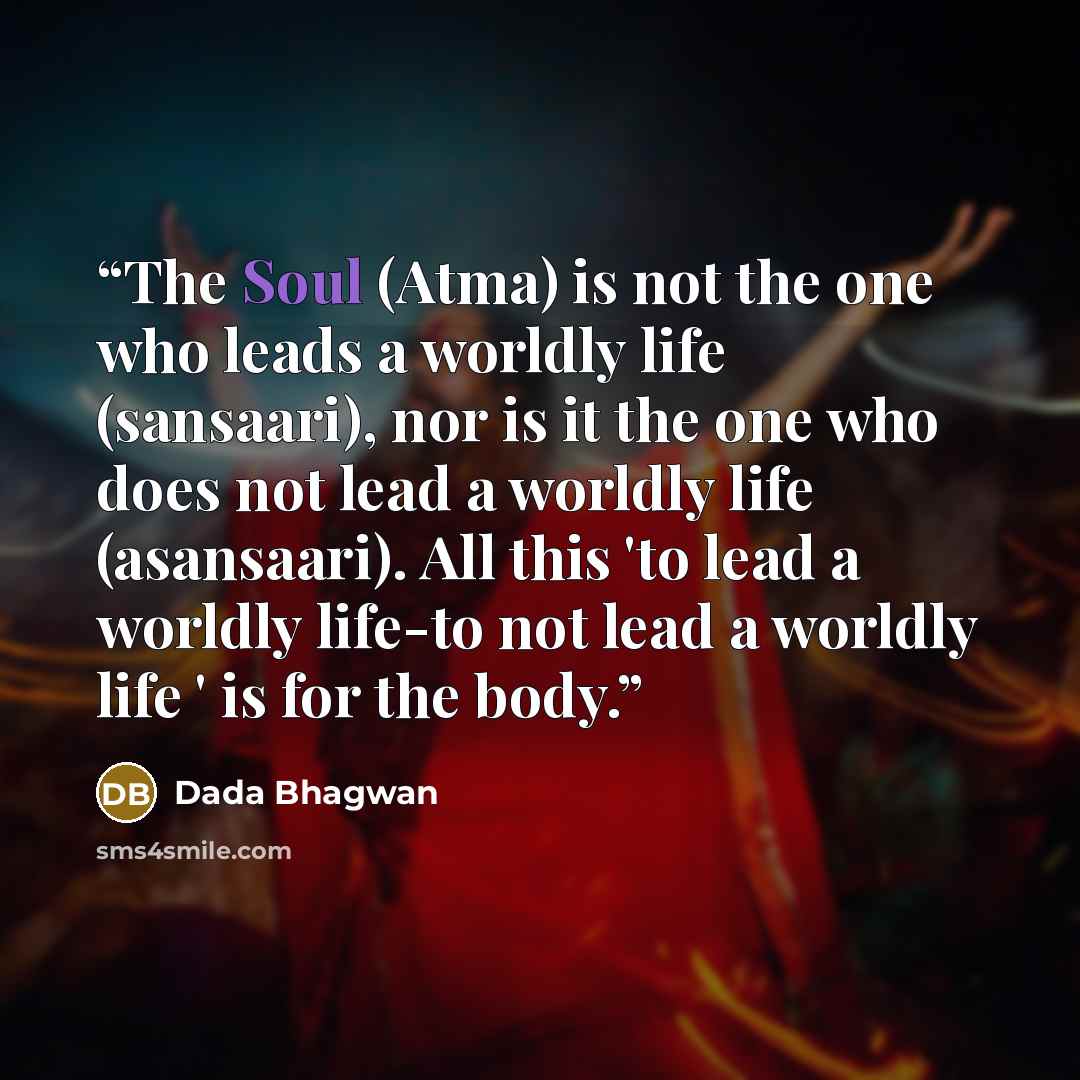 “The Soul (Atma) is not the one who leads a worldly life (sansaari), nor is it the one who does not lead a worldly life (asansaari). All this 'to lead a worldly life-to not lead a worldly life ' is for the body.” quote by Dada Bhagwan