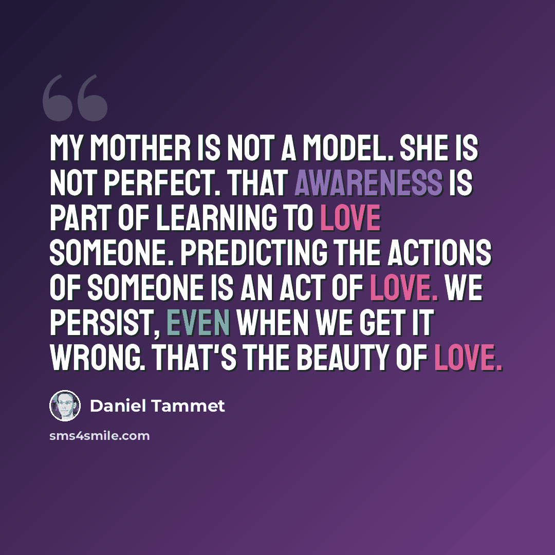 “My mother is not a model. She is not perfect. That awareness is part of learning to love someone. Predicting the actions of someone is an act of love. We persist, even when we get it wrong. That's the beauty of love.” quote by Daniel Tammet