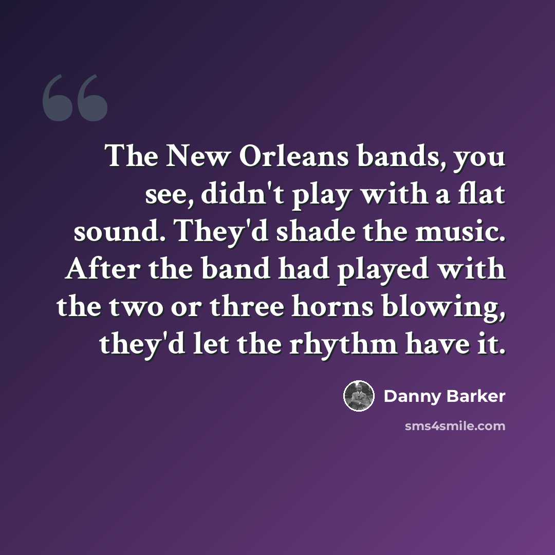 “The New Orleans bands, you see, didn't play with a flat sound. They'd shade the music. After the band had played with the two or three horns blowing, they'd let the rhythm have it.” quote by Danny Barker