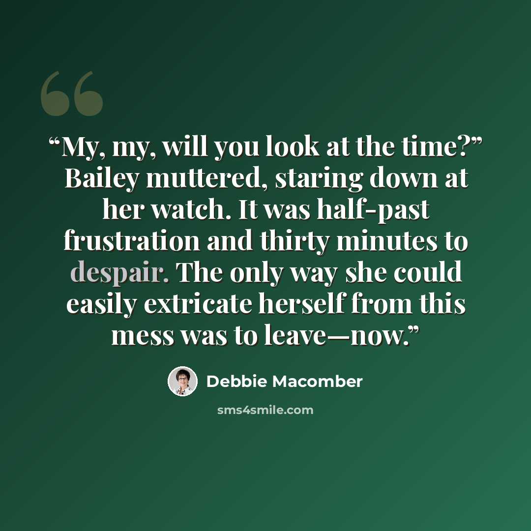 “My, my, will you look at the time?” Bailey muttered, staring down at her watch. It was half-past frustration and thirty minutes to despair. The only way she could easily extricate herself from this mess was to leave—now.” quote by Debbie Macomber