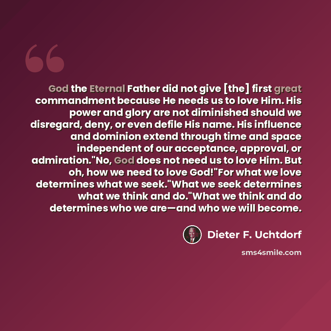 “God the Eternal Father did not give [the] first great commandment because He needs us to love Him. His power and glory are not diminished should we disregard, deny, or even defile His name. His influence and dominion extend through time and space independent of our acceptance, approval, or…” quote by Dieter F. Uchtdorf
