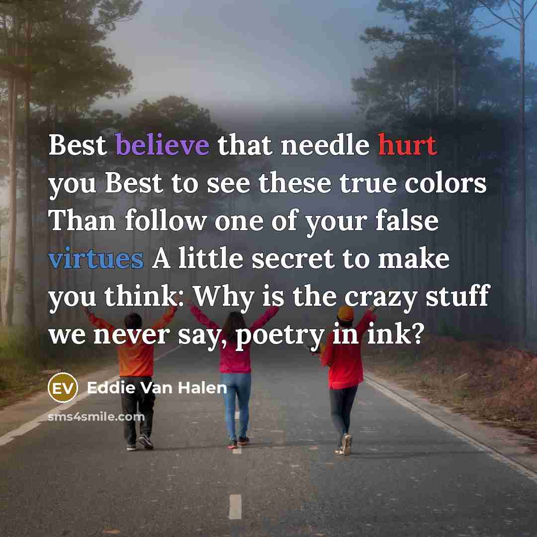 “Best believe that needle hurt you Best to see these true colors Than follow one of your false virtues A little secret to make you think: Why is the crazy stuff we never say, poetry in ink?” quote by Eddie Van Halen