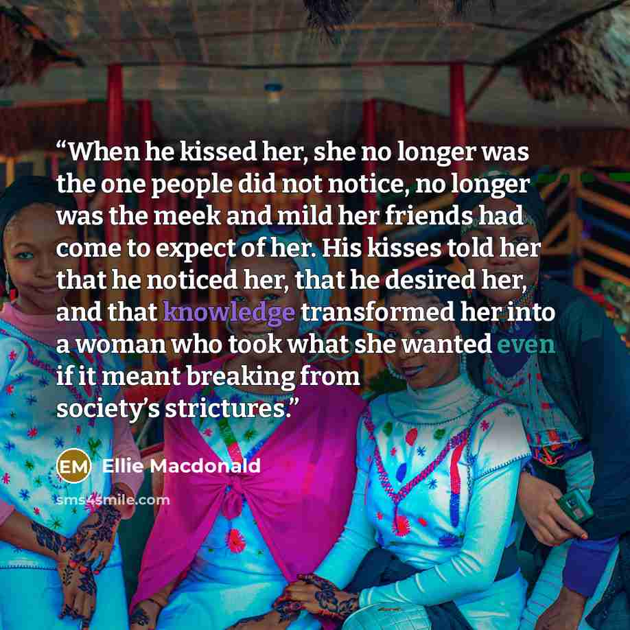 “When he kissed her, she no longer was the one people did not notice, no longer was the meek and mild her friends had come to expect of her. His kisses told her that he noticed her, that he desired her, and that knowledge transformed her into a woman who took what she wanted even if it meant…” quote by Ellie Macdonald