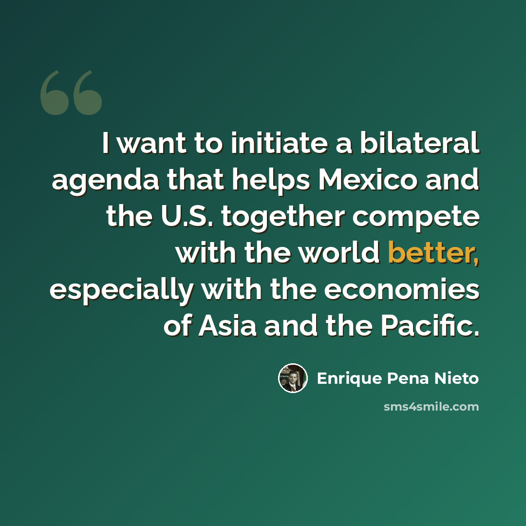 “I want to initiate a bilateral agenda that helps Mexico and the U.S. together compete with the world better, especially with the economies of Asia and the Pacific.” quote by Enrique Pena Nieto