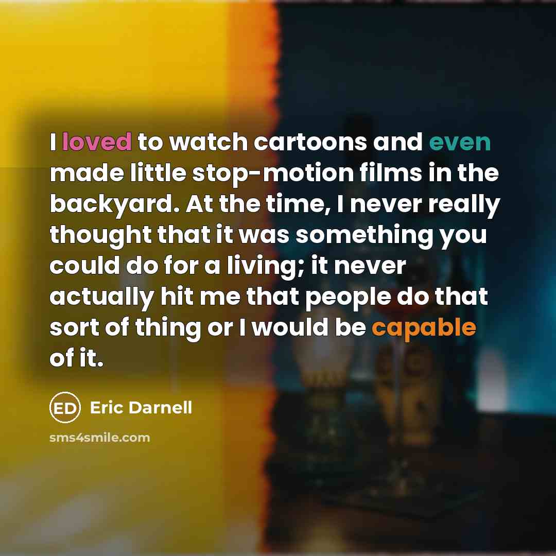“I loved to watch cartoons and even made little stop-motion films in the backyard. At the time, I never really thought that it was something you could do for a living; it never actually hit me that people do that sort of thing or I would be capable of it.” quote by Eric Darnell