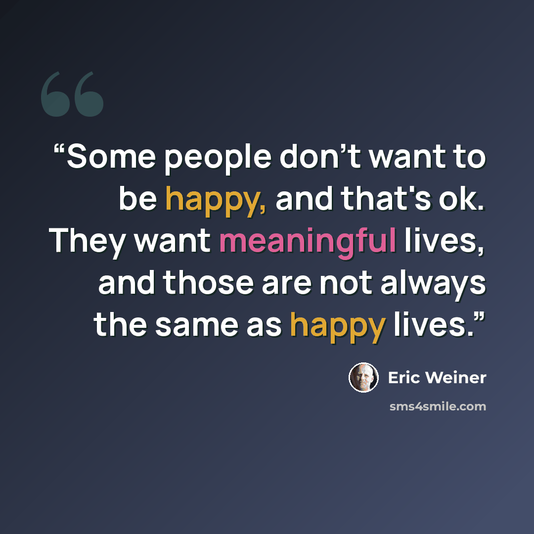 “Some people don't want to be happy, and that's ok. They want meaningful lives, and those are not always the same as happy lives.” quote by Eric Weiner