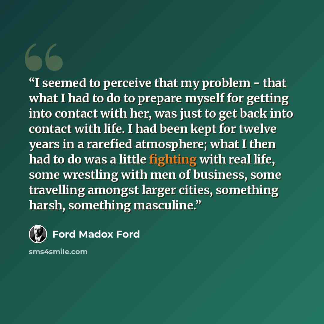 “I seemed to perceive that my problem - that what I had to do to prepare myself for getting into contact with her, was just to get back into contact with life. I had been kept for twelve years in a rarefied atmosphere; what I then had to do was a little fighting with real life, some wrestling with…” quote by Ford Madox Ford