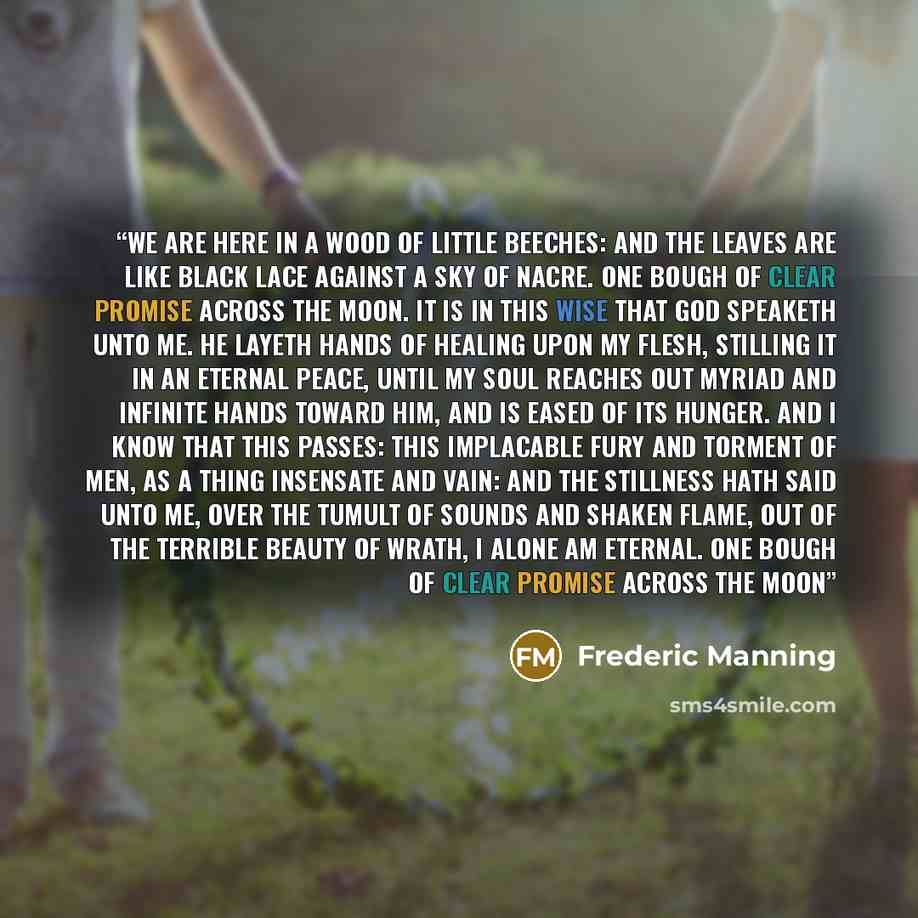 “We are here in a wood of little beeches: And the leaves are like black lace Against a sky of nacre. One bough of clear promise Across the moon. It is in this wise that God speaketh unto me. He layeth hands of healing upon my flesh, Stilling it in an eternal peace, Until my soul reaches out myriad…” quote by Frederic Manning