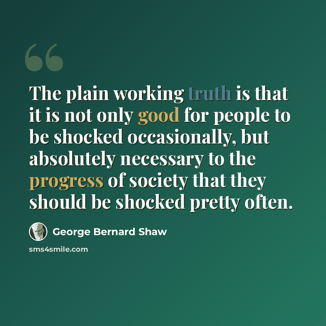 “The plain working truth is that it is not only good for people to be shocked occasionally, but absolutely necessary to the progress of society that they should be shocked pretty often.” quote by George Bernard Shaw