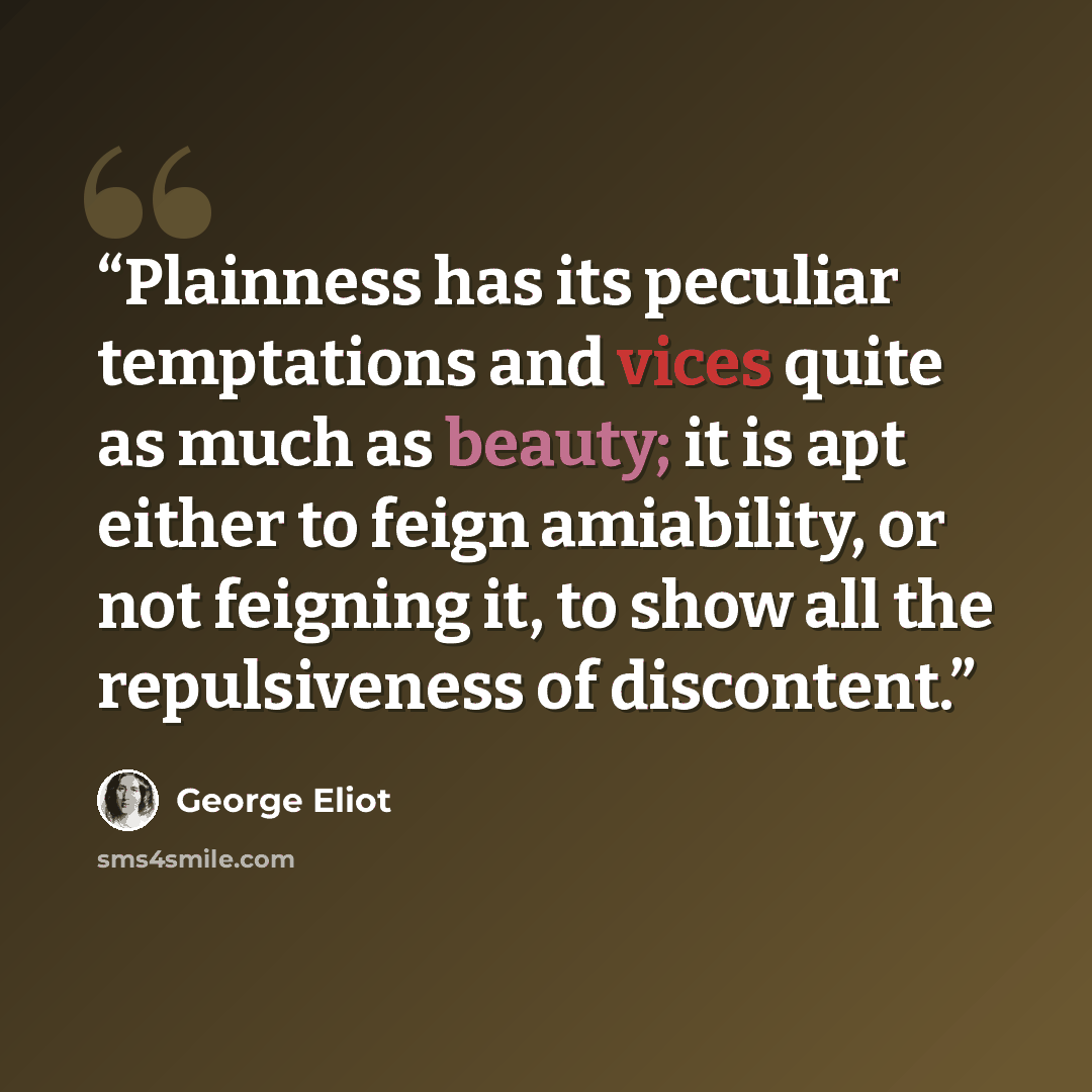 “Plainness has its peculiar temptations and vices quite as much as beauty; it is apt either to feign amiability, or not feigning it, to show all the repulsiveness of discontent.” quote by George Eliot
