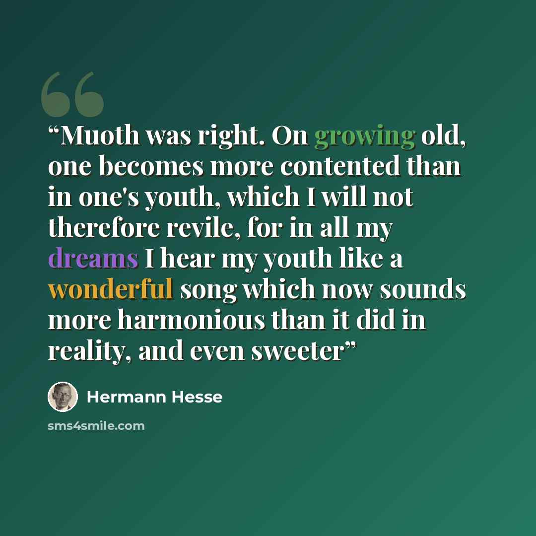 “Muoth was right. On growing old, one becomes more contented than in one's youth, which I will not therefore revile, for in all my dreams I hear my youth like a wonderful song which now sounds more harmonious than it did in reality, and even sweeter” quote by Hermann Hesse
