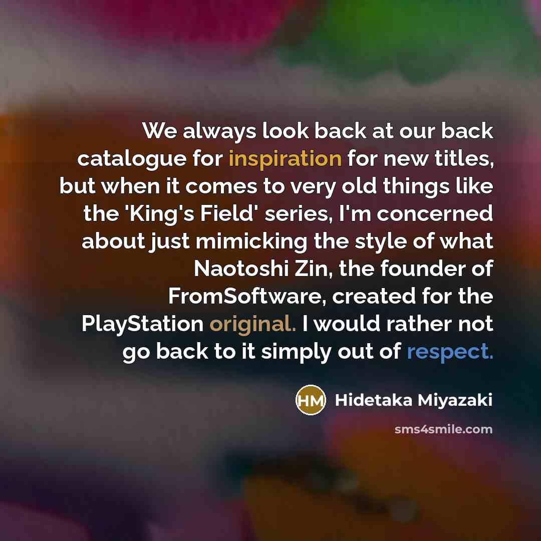 “We always look back at our back catalogue for inspiration for new titles, but when it comes to very old things like the 'King's Field' series, I'm concerned about just mimicking the style of what Naotoshi Zin, the founder of FromSoftware, created for the PlayStation original. I would rather not go…” quote by Hidetaka Miyazaki