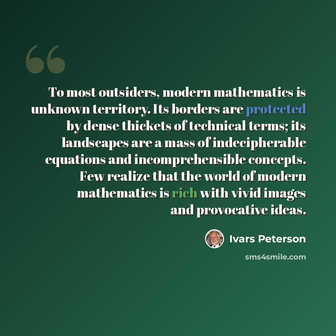 “To most outsiders, modern mathematics is unknown territory. Its borders are protected by dense thickets of technical terms; its landscapes are a mass of indecipherable equations and incomprehensible concepts. Few realize that the world of modern mathematics is rich with vivid images and…” quote by Ivars Peterson