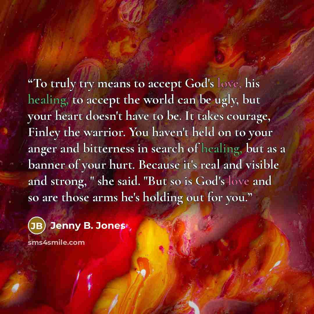 “To truly try means to accept God's love, his healing, to accept the world can be ugly, but your heart doesn't have to be. It takes courage, Finley the warrior. You haven't held on to your anger and bitterness in search of healing, but as a banner of your hurt. Because it's real and visible and…” quote by Jenny B. Jones