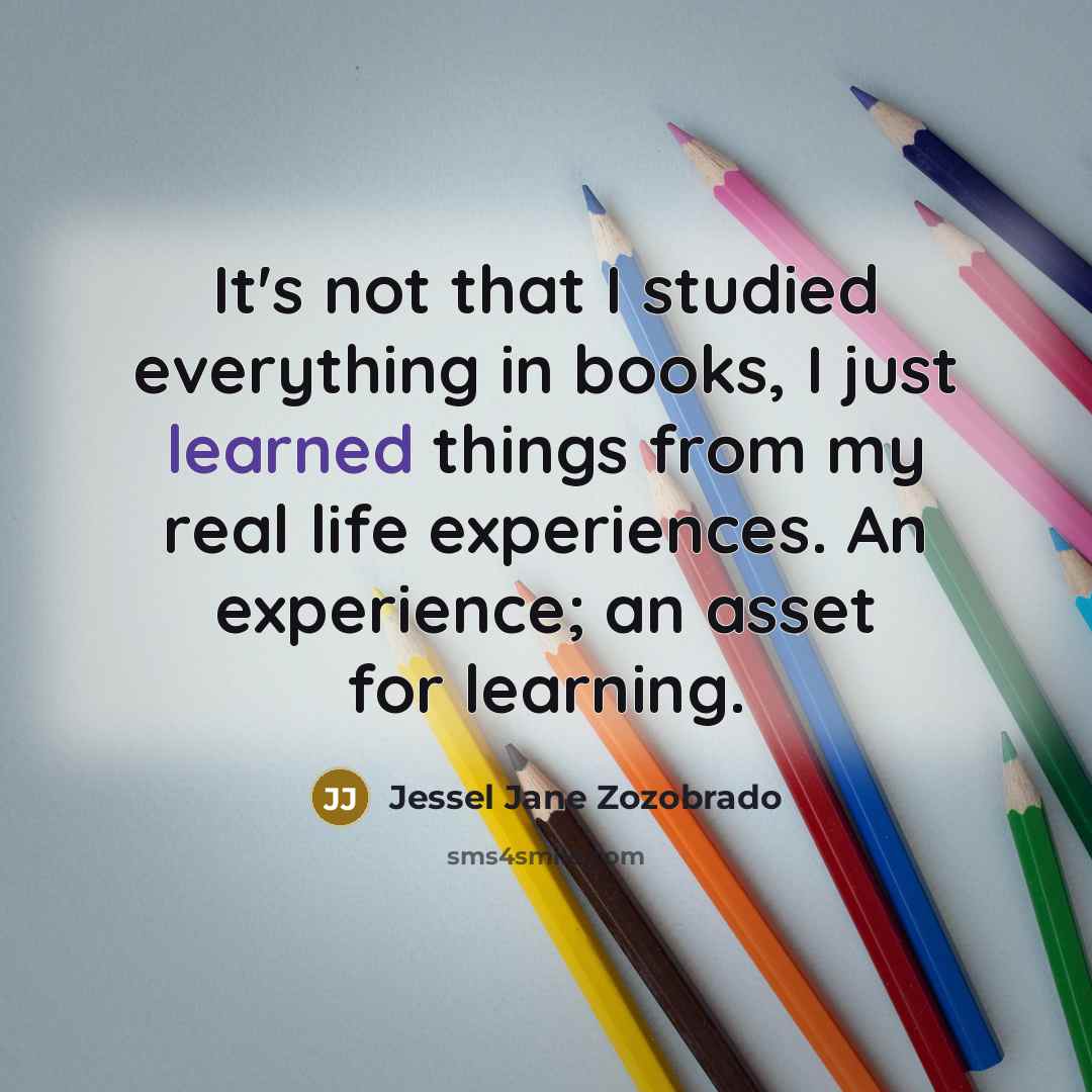 “It's not that I studied everything in books, I just learned things from my real life experiences. An experience; an asset for learning.” quote by Jessel Jane Zozobrado