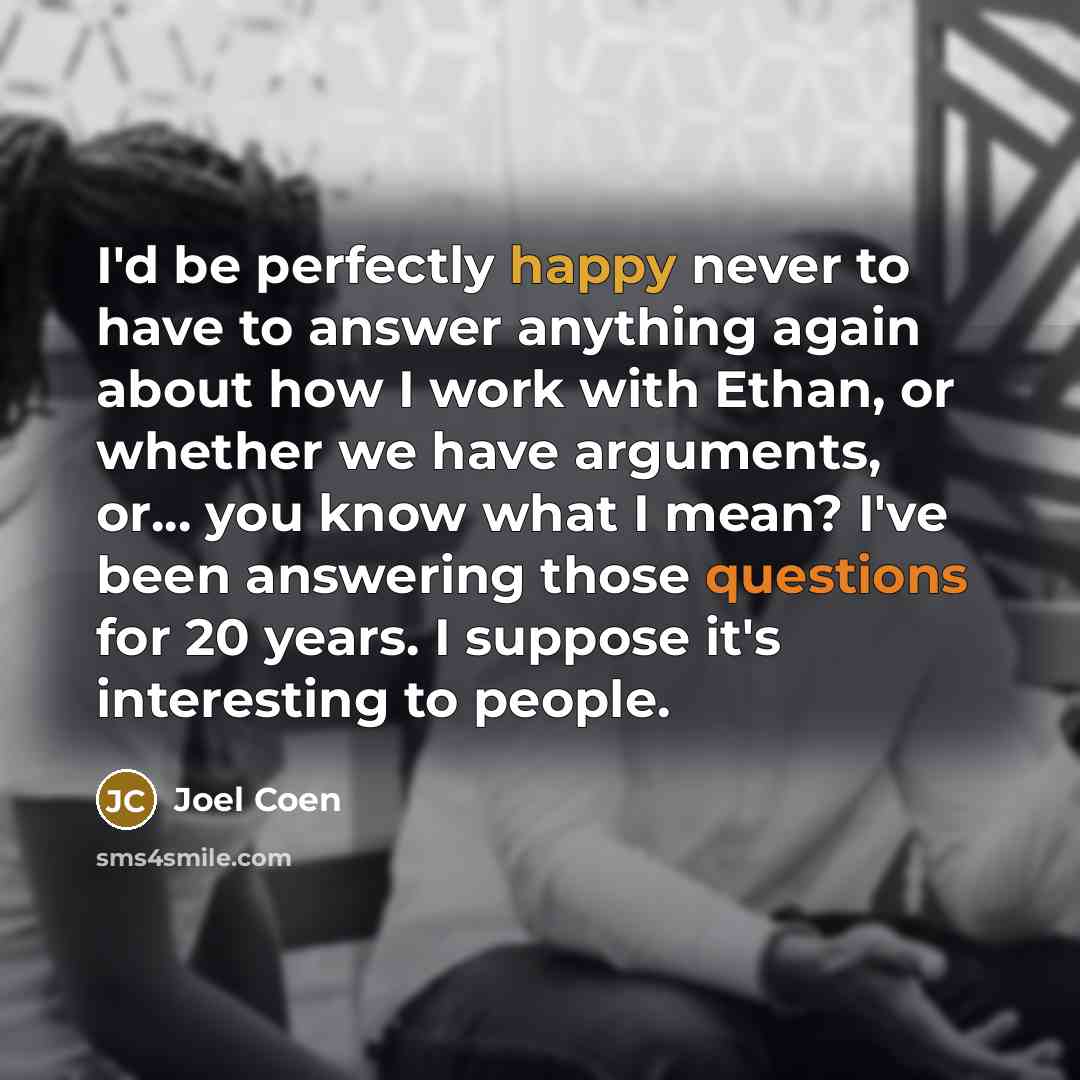 “I'd be perfectly happy never to have to answer anything again about how I work with Ethan, or whether we have arguments, or... you know what I mean? I've been answering those questions for 20 years. I suppose it's interesting to people.” quote by Joel Coen