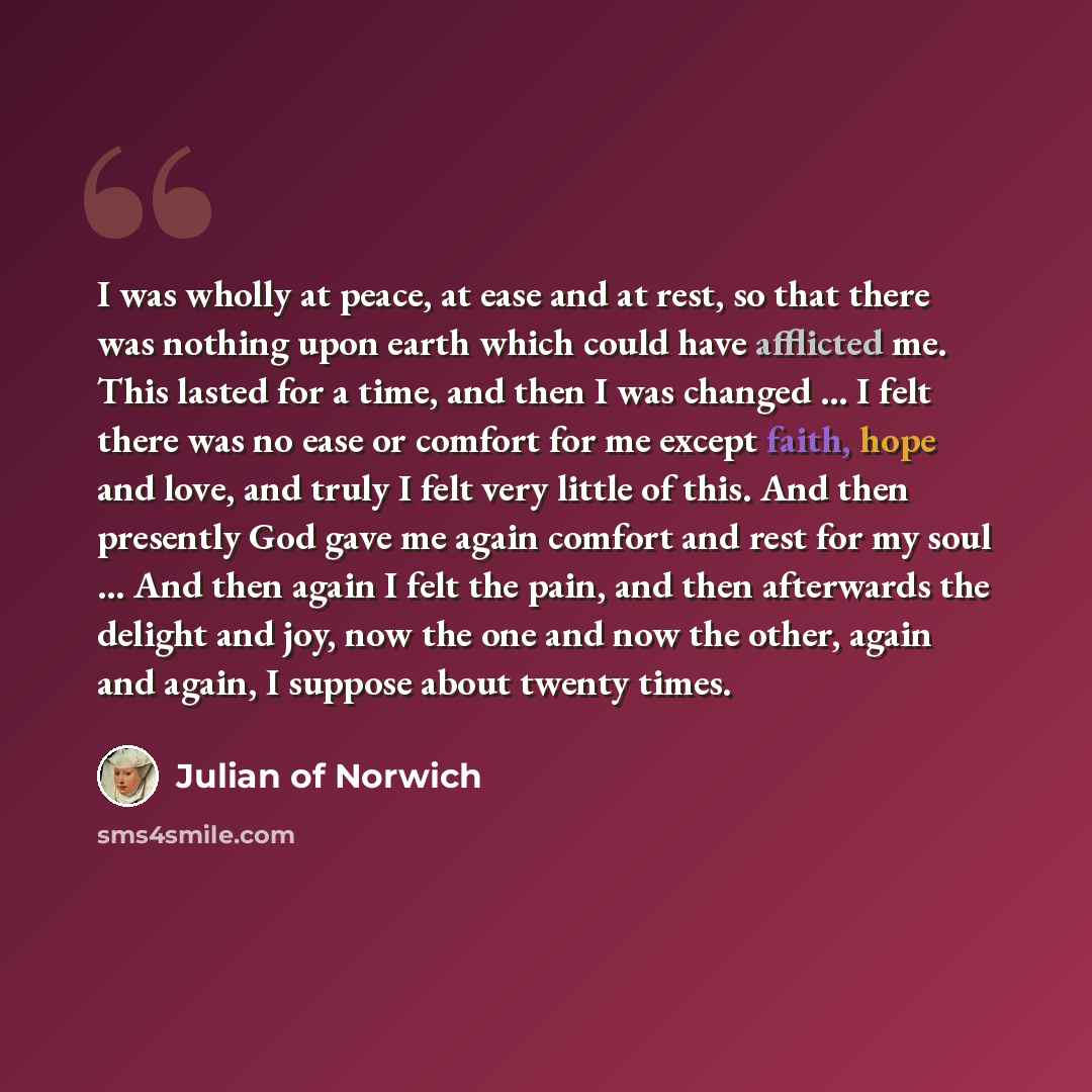 “I was wholly at peace, at ease and at rest, so that there was nothing upon earth which could have afflicted me. This lasted for a time, and then I was changed ... I felt there was no ease or comfort for me except faith, hope and love, and truly I felt very little of this. And then presently God…” quote by Julian of Norwich