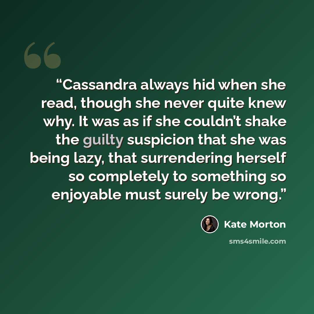 “Cassandra always hid when she read, though she never quite knew why. It was as if she couldn’t shake the guilty suspicion that she was being lazy, that surrendering herself so completely to something so enjoyable must surely be wrong.” quote by Kate Morton