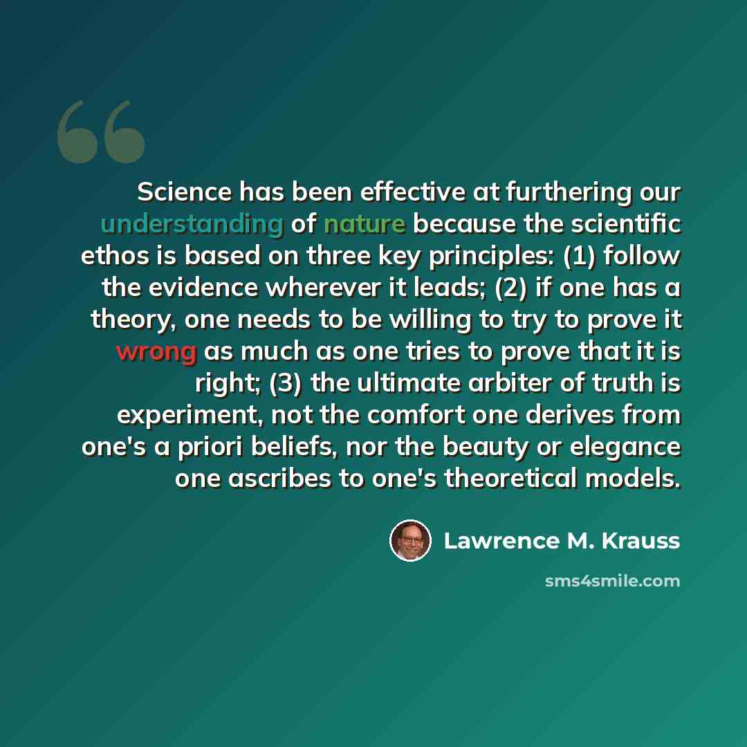 “Science has been effective at furthering our understanding of nature because the scientific ethos is based on three key principles: (1) follow the evidence wherever it leads; (2) if one has a theory, one needs to be willing to try to prove it wrong as much as one tries to prove that it is right…” quote by Lawrence M. Krauss