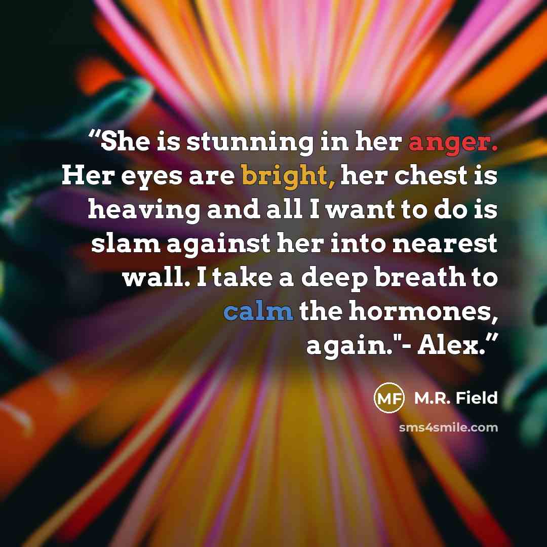 “She is stunning in her anger. Her eyes are bright, her chest is heaving and all I want to do is slam against her into nearest wall. I take a deep breath to calm the hormones, again."- Alex.” quote by M.R. Field