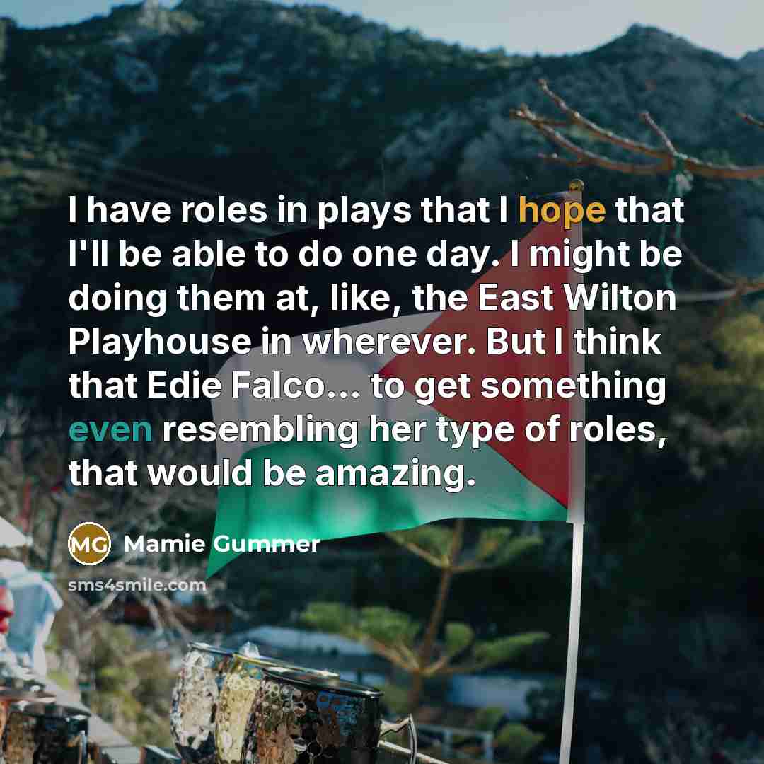 “I have roles in plays that I hope that I'll be able to do one day. I might be doing them at, like, the East Wilton Playhouse in wherever. But I think that Edie Falco... to get something even resembling her type of roles, that would be amazing.” quote by Mamie Gummer