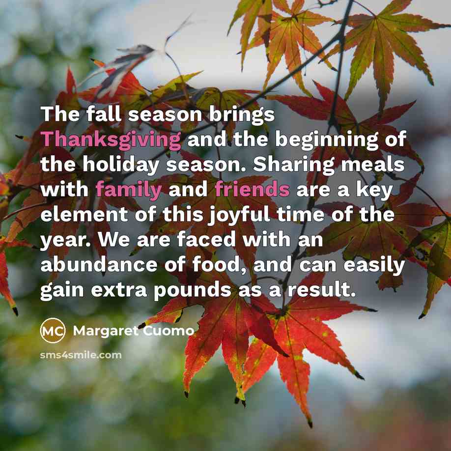 “The fall season brings Thanksgiving and the beginning of the holiday season. Sharing meals with family and friends are a key element of this joyful time of the year. We are faced with an abundance of food, and can easily gain extra pounds as a result.” quote by Margaret Cuomo
