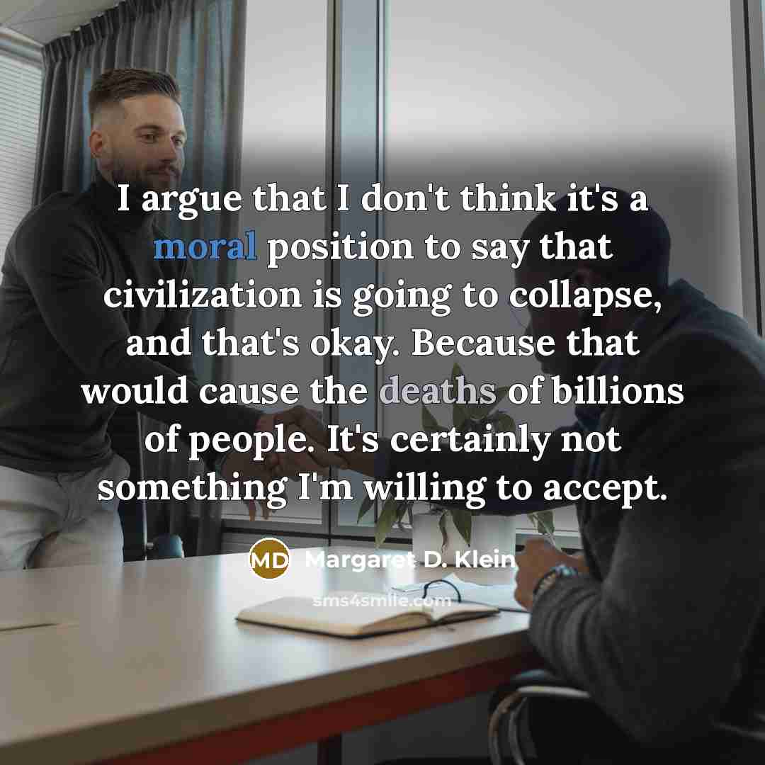 “I argue that I don't think it's a moral position to say that civilization is going to collapse, and that's okay. Because that would cause the deaths of billions of people. It's certainly not something I'm willing to accept.” quote by Margaret D. Klein