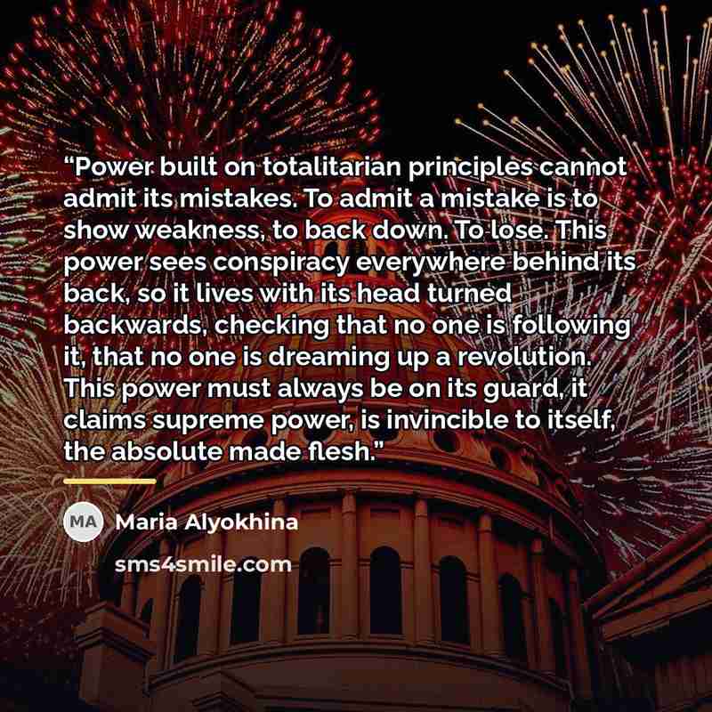 “Power built on totalitarian principles cannot admit its mistakes. To admit a mistake is to show weakness, to back down. To lose. This power sees conspiracy everywhere behind its back, so it lives with its head turned backwards, checking that no one is following it, that no one is dreaming up a…” quote by Maria Alyokhina