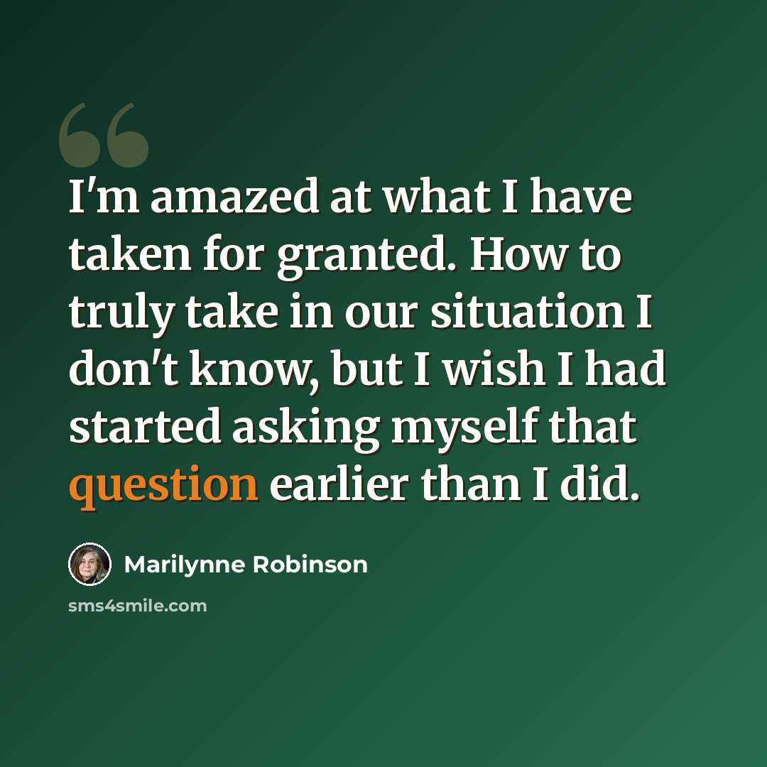 “I'm amazed at what I have taken for granted. How to truly take in our situation I don't know, but I wish I had started asking myself that question earlier than I did.” quote by Marilynne Robinson