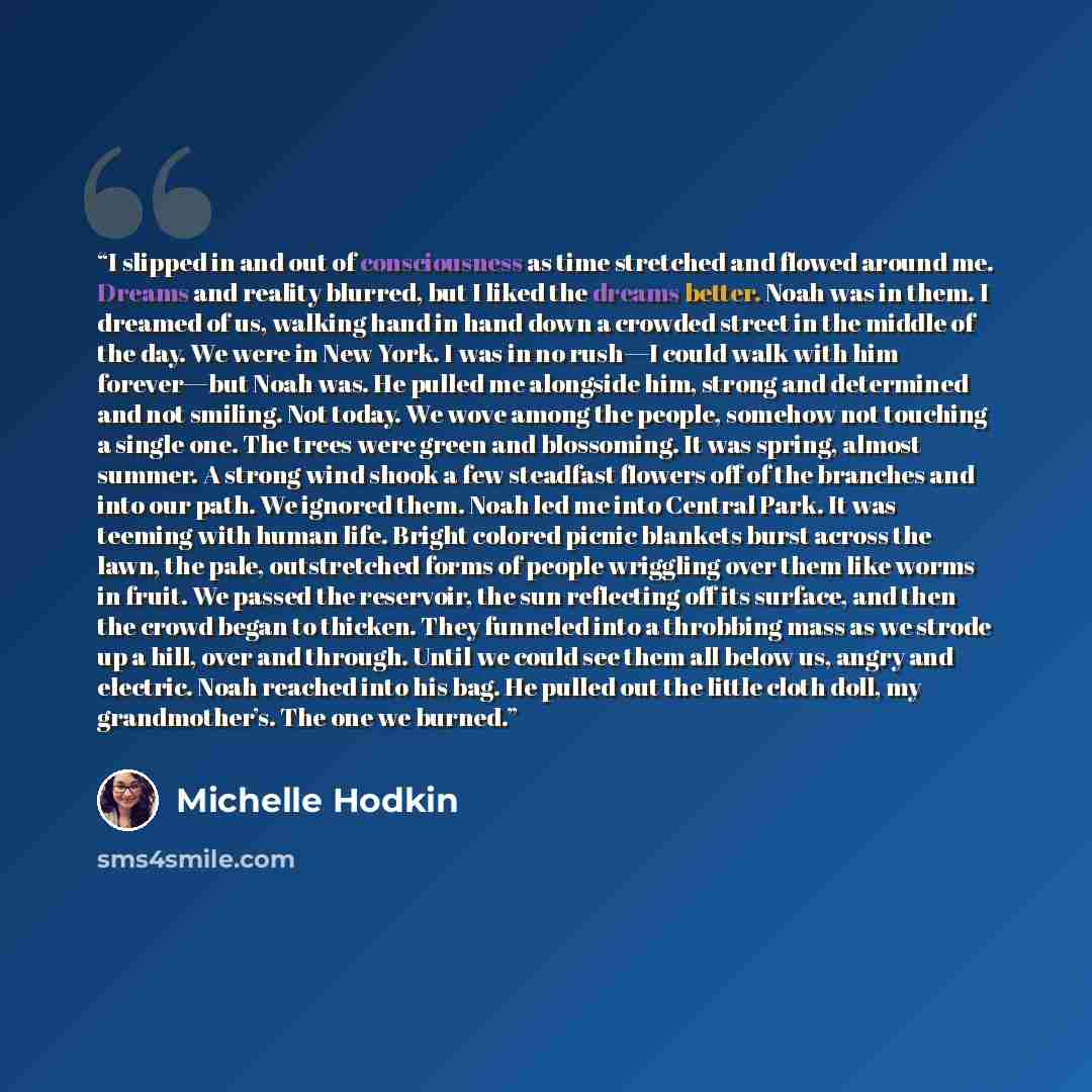 “I slipped in and out of consciousness as time stretched and flowed around me. Dreams and reality blurred, but I liked the dreams better. Noah was in them. I dreamed of us, walking hand in hand down a crowded street in the middle of the day. We were in New York. I was in no rush—I could walk with…” quote by Michelle Hodkin