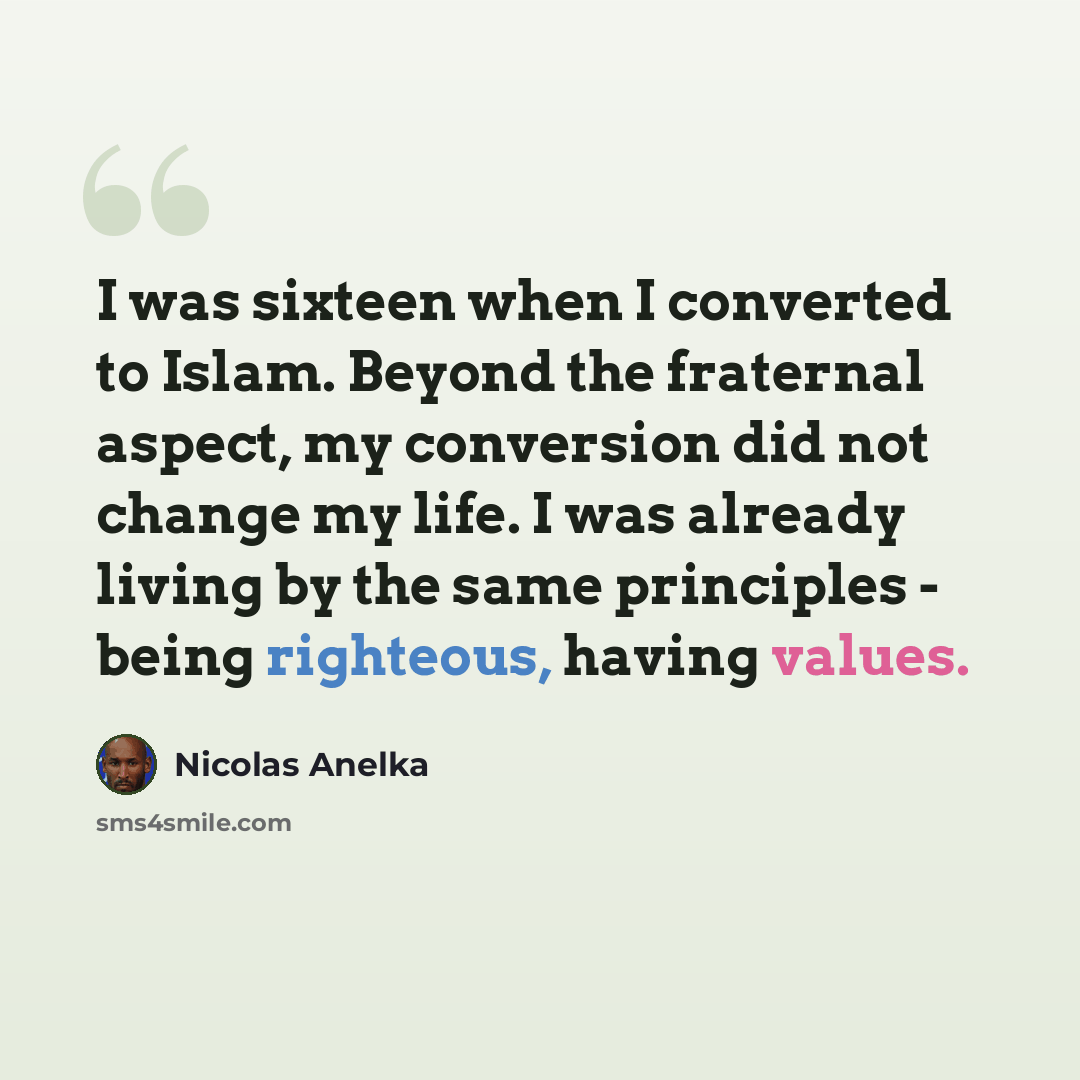 “I was sixteen when I converted to Islam. Beyond the fraternal aspect, my conversion did not change my life. I was already living by the same principles - being righteous, having values.” quote by Nicolas Anelka