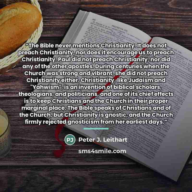 “The Bible never mentions Christianity. It does not preach Christianity, nor does it encourage us to preach Christianity. Paul did not preach Christianity, nor did any of the other apostles. During centuries when the Church was strong and vibrant, she did not preach Christianity either…” quote by Peter J. Leithart