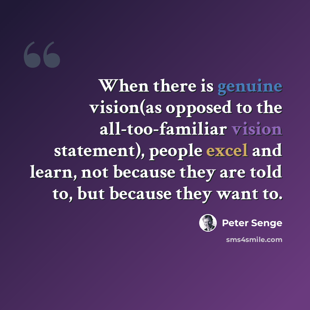 “When there is genuine vision(as opposed to the all-too-familiar vision statement), people excel and learn, not because they are told to, but because they want to.” quote by Peter Senge