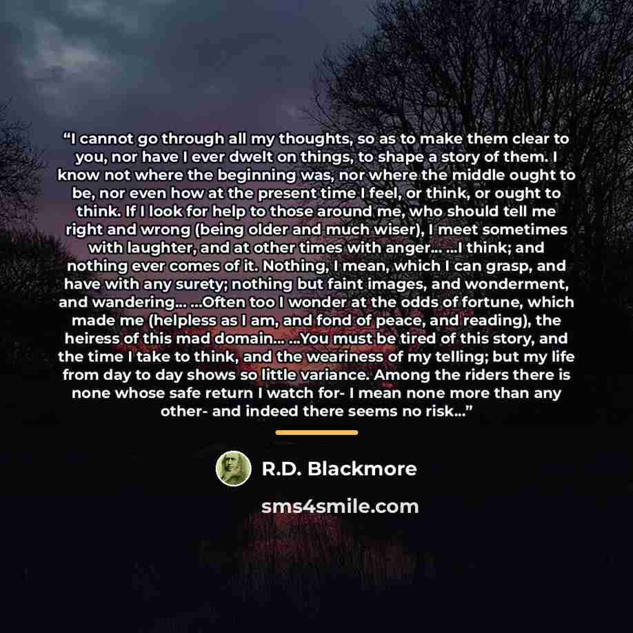 “I cannot go through all my thoughts, so as to make them clear to you, nor have I ever dwelt on things, to shape a story of them. I know not where the beginning was, nor where the middle ought to be, nor even how at the present time I feel, or think, or ought to think. If I look for help to those…” quote by R.D. Blackmore