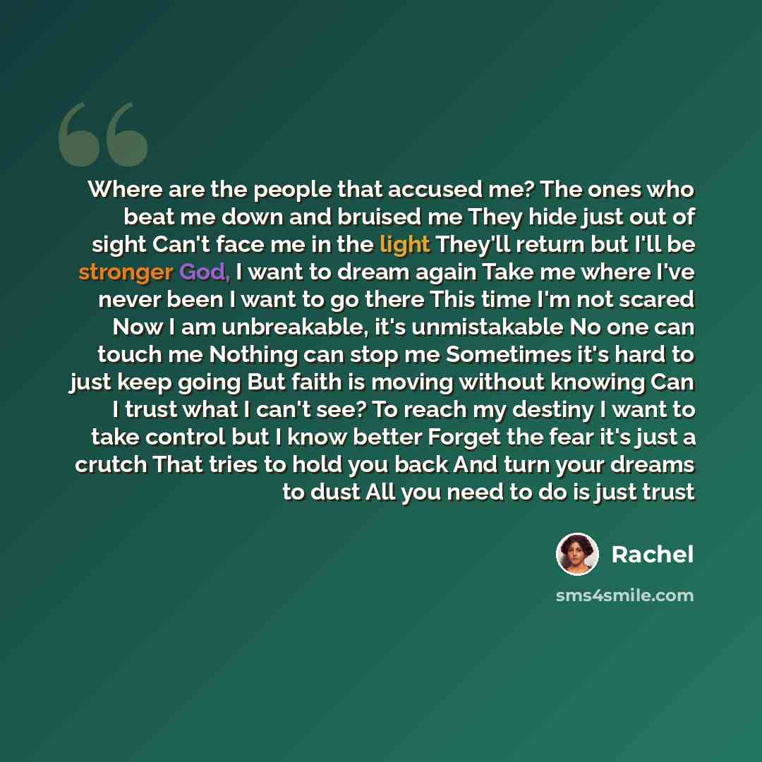 “Where are the people that accused me? The ones who beat me down and bruised me They hide just out of sight Can't face me in the light They'll return but I'll be stronger God, I want to dream again Take me where I've never been I want to go there This time I'm not scared Now I am unbreakable, it's…” quote by Rachel