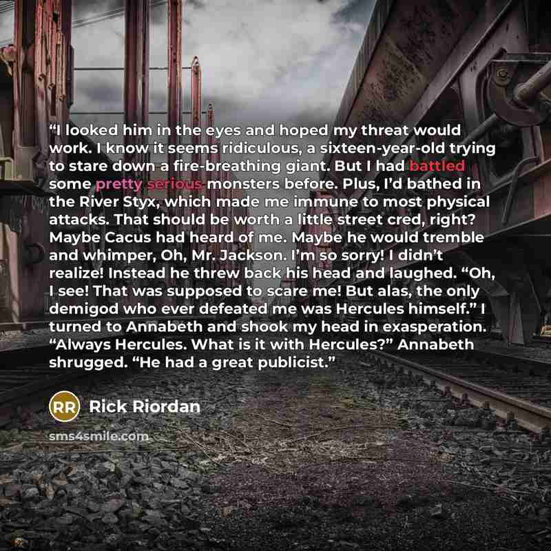 “I looked him in the eyes and hoped my threat would work. I know it seems ridiculous, a sixteen-year-old trying to stare down a fire-breathing giant. But I had battled some pretty serious monsters before. Plus, I’d bathed in the River Styx, which made me immune to most physical attacks. That should…” quote by Rick Riordan