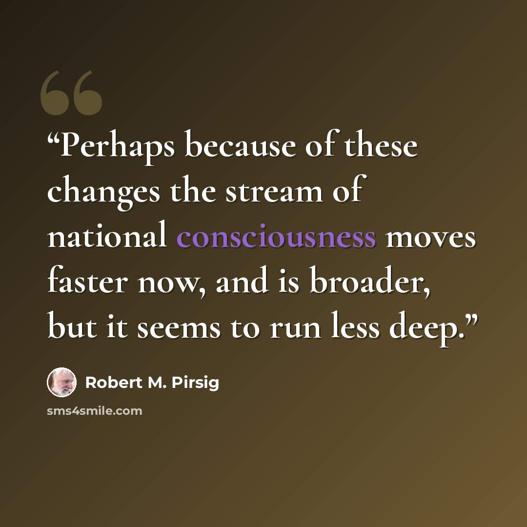 “Perhaps because of these changes the stream of national consciousness moves faster now, and is broader, but it seems to run less deep.” quote by Robert M. Pirsig