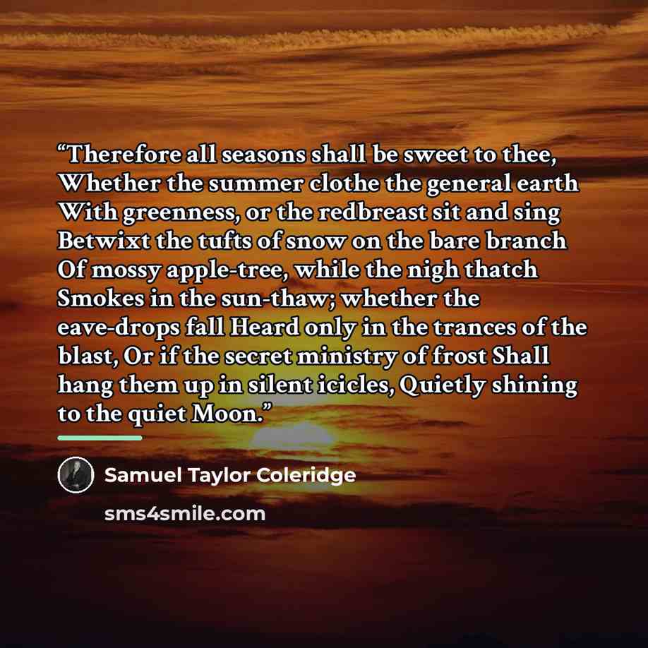 “Therefore all seasons shall be sweet to thee, Whether the summer clothe the general earth With greenness, or the redbreast sit and sing Betwixt the tufts of snow on the bare branch Of mossy apple-tree, while the nigh thatch Smokes in the sun-thaw; whether the eave-drops fall Heard only in the…” quote by Samuel Taylor Coleridge
