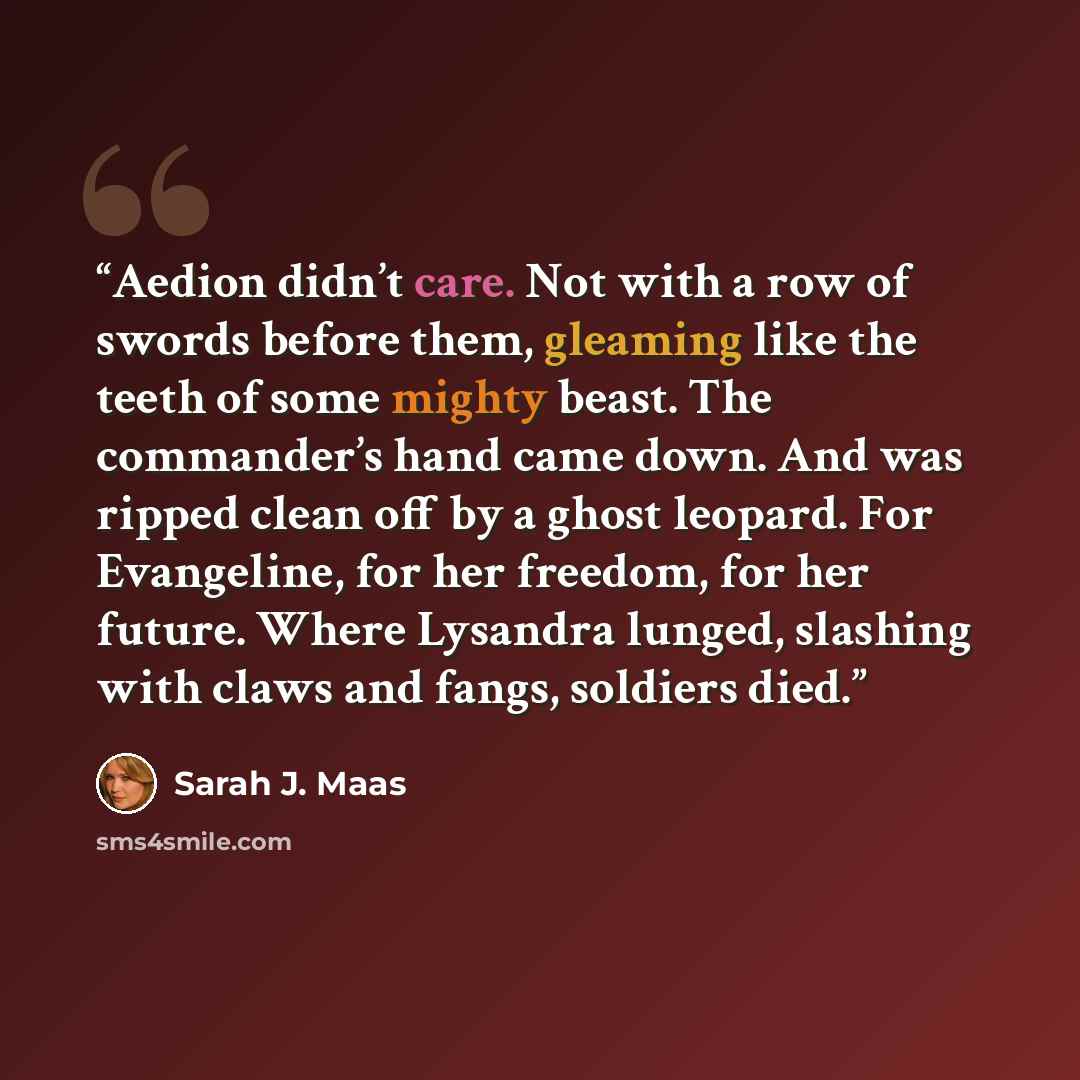 “Aedion didn’t care. Not with a row of swords before them, gleaming like the teeth of some mighty beast. The commander’s hand came down. And was ripped clean off by a ghost leopard. For Evangeline, for her freedom, for her future. Where Lysandra lunged, slashing with claws and fangs, soldiers died.” quote by Sarah J. Maas