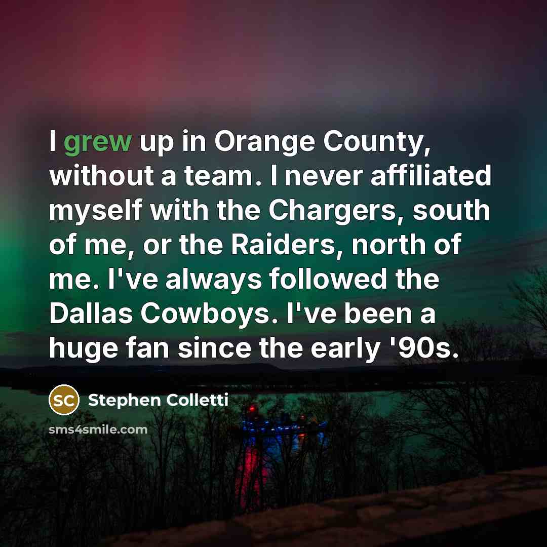 “I grew up in Orange County, without a team. I never affiliated myself with the Chargers, south of me, or the Raiders, north of me. I've always followed the Dallas Cowboys. I've been a huge fan since the early '90s.” quote by Stephen Colletti
