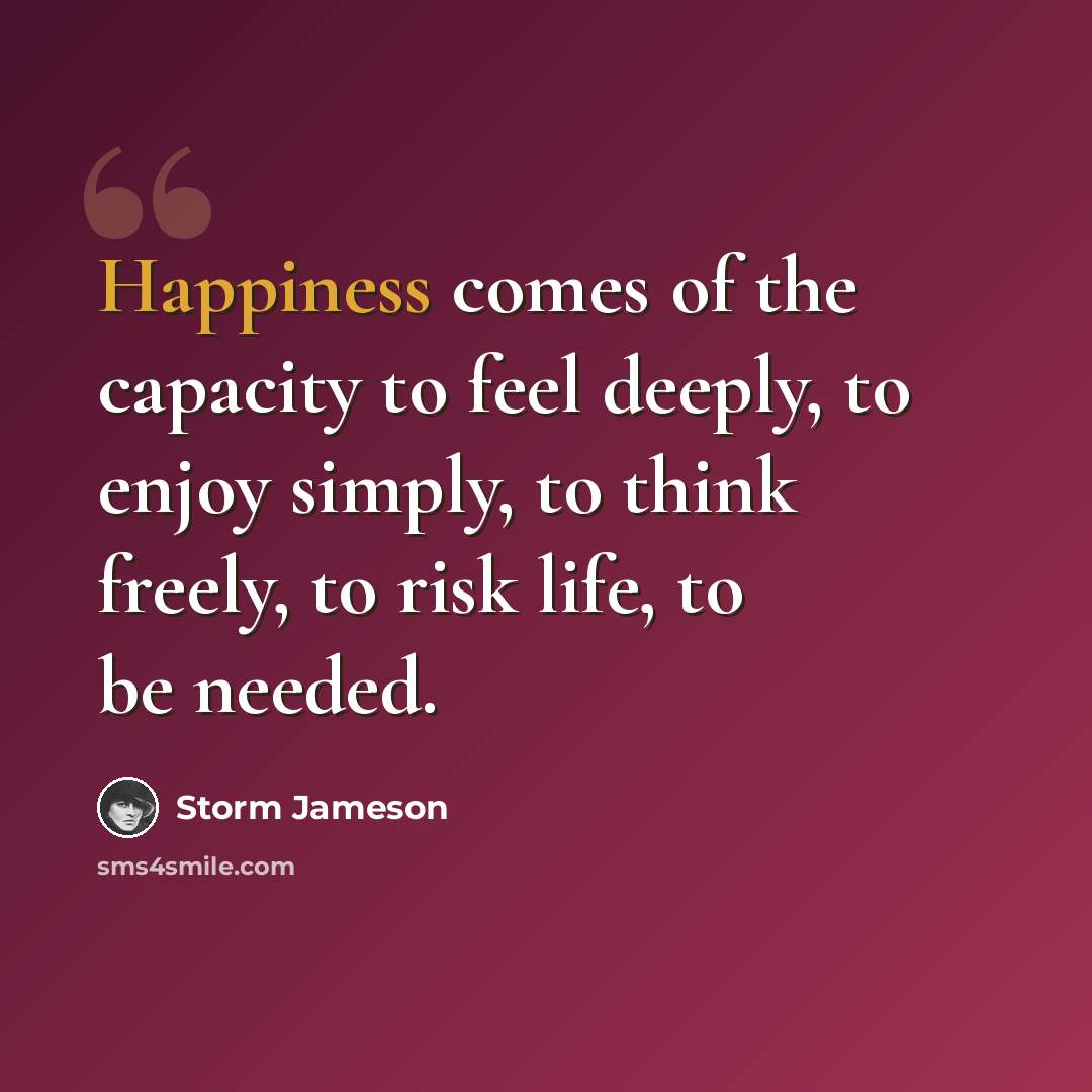 “Happiness comes of the capacity to feel deeply, to enjoy simply, to think freely, to risk life, to be needed.” quote by Storm Jameson