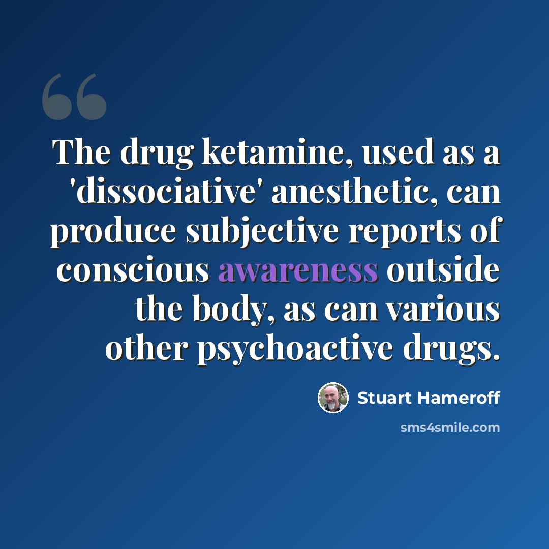 “The drug ketamine, used as a 'dissociative' anesthetic, can produce subjective reports of conscious awareness outside the body, as can various other psychoactive drugs.” quote by Stuart Hameroff