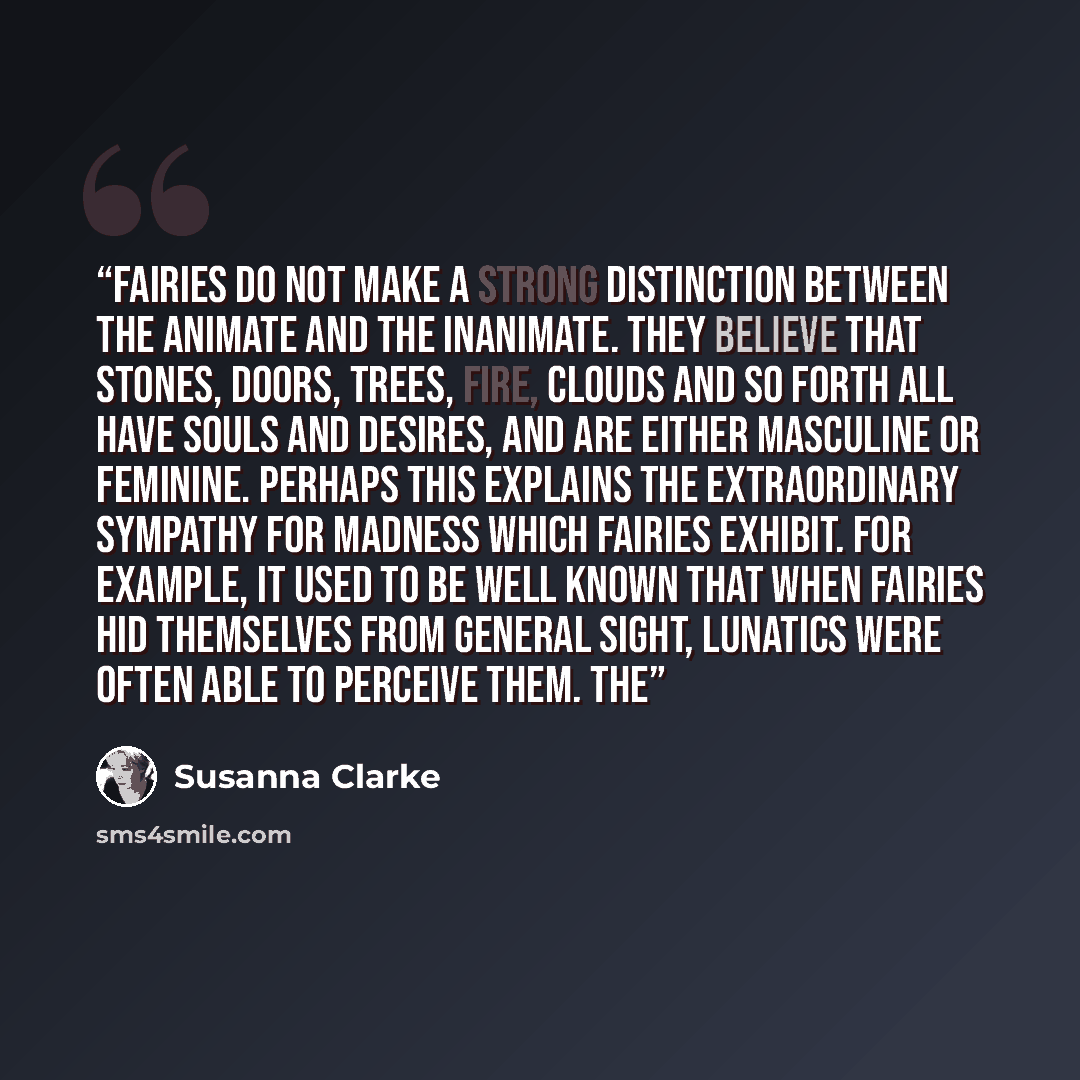 “Fairies do not make a strong distinction between the animate and the inanimate. They believe that stones, doors, trees, fire, clouds and so forth all have souls and desires, and are either masculine or feminine. Perhaps this explains the extraordinary sympathy for madness which fairies exhibit…” quote by Susanna Clarke