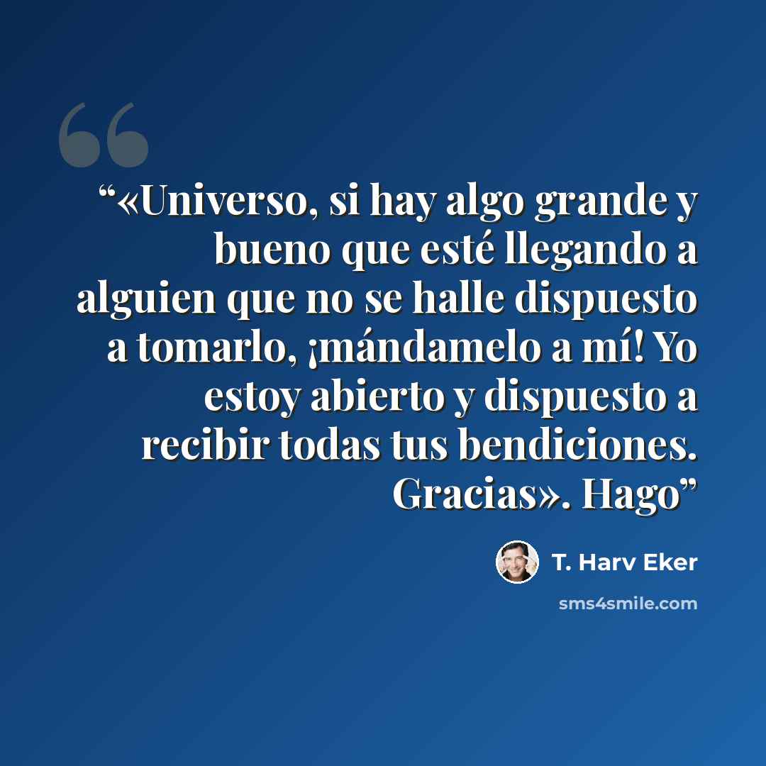 “«Universo, si hay algo grande y bueno que esté llegando a alguien que no se halle dispuesto a tomarlo, ¡mándamelo a mí! Yo estoy abierto y dispuesto a recibir todas tus bendiciones. Gracias». Hago” quote by T. Harv Eker