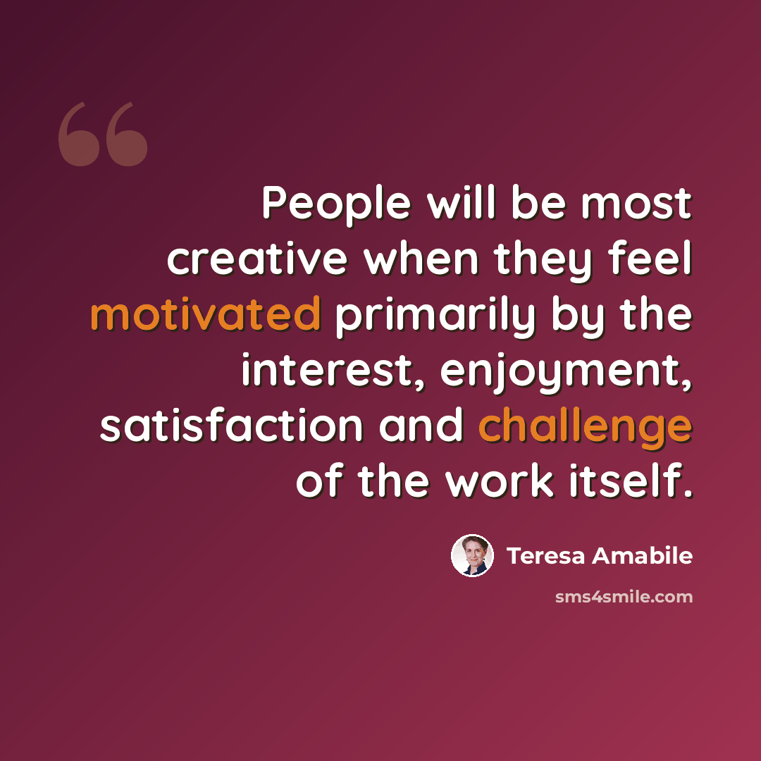 “People will be most creative when they feel motivated primarily by the interest, enjoyment, satisfaction and challenge of the work itself.” quote by Teresa Amabile