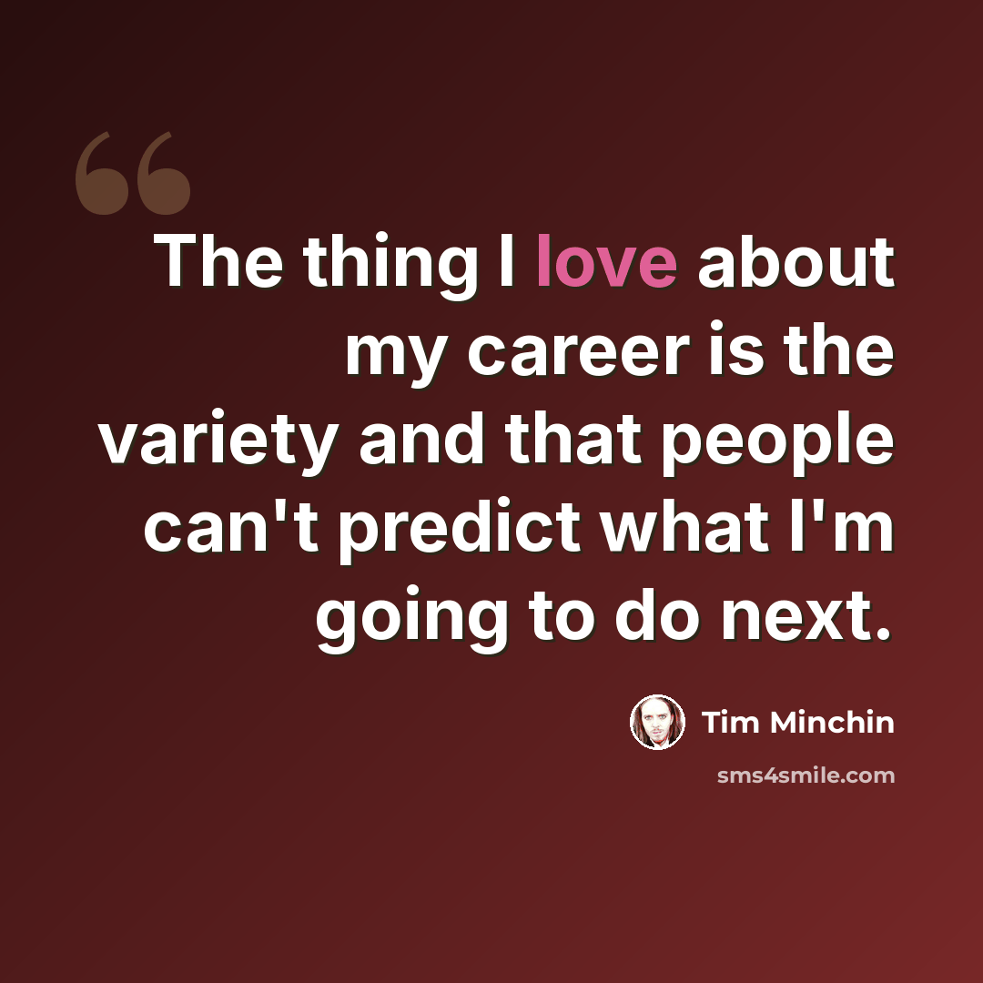 “The thing I love about my career is the variety and that people can't predict what I'm going to do next.” quote by Tim Minchin