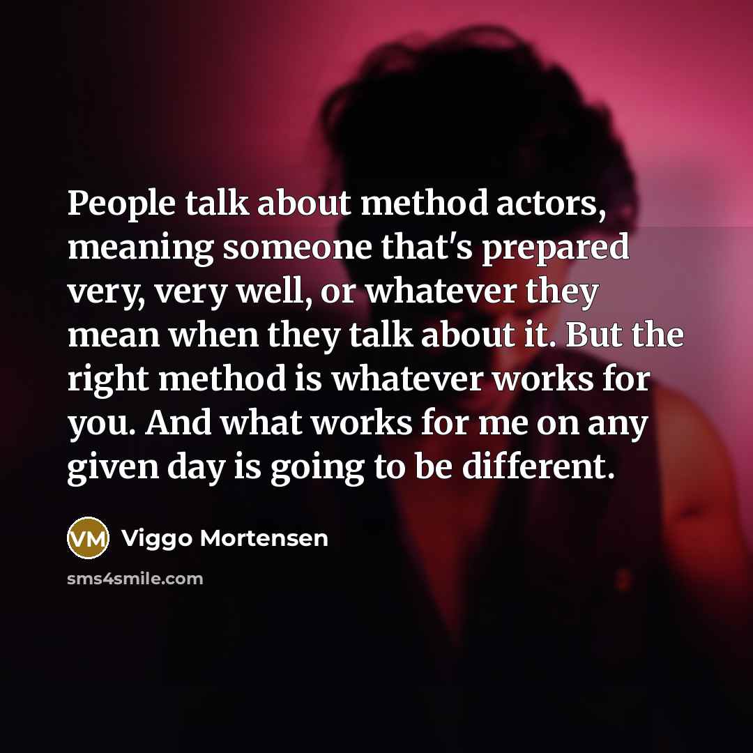 “People talk about method actors, meaning someone that's prepared very, very well, or whatever they mean when they talk about it. But the right method is whatever works for you. And what works for me on any given day is going to be different.” quote by Viggo Mortensen