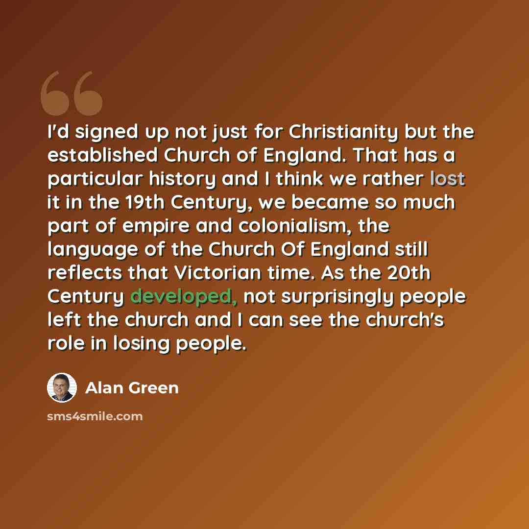 “I'd signed up not just for Christianity but the established Church of England. That has a particular history and I think we rather lost it in the 19th Century, we became so much part of empire and colonialism, the language of the Church Of England still reflects that Victorian time. As the 20th…” quote by Alan Green