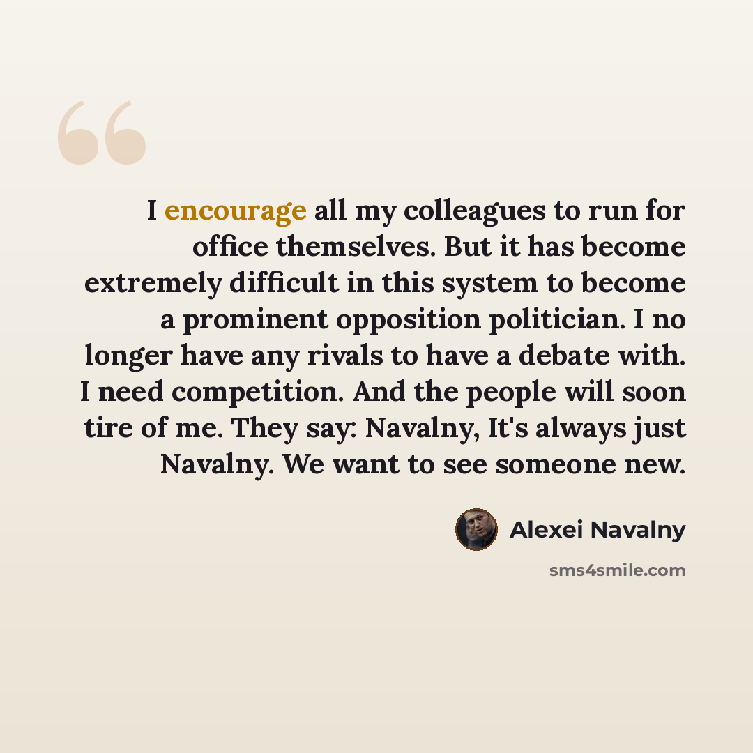 “I encourage all my colleagues to run for office themselves. But it has become extremely difficult in this system to become a prominent opposition politician. I no longer have any rivals to have a debate with. I need competition. And the people will soon tire of me. They say: Navalny, It's always…” quote by Alexei Navalny