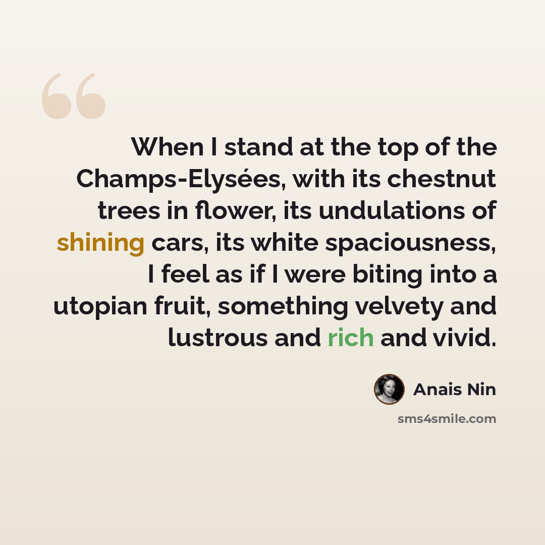 “When I stand at the top of the Champs-Elysées, with its chestnut trees in flower, its undulations of shining cars, its white spaciousness, I feel as if I were biting into a utopian fruit, something velvety and lustrous and rich and vivid.” quote by Anais Nin